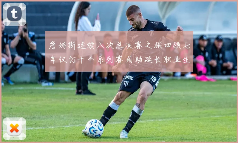 詹姆斯连续八次总决赛之旅回顾七年仅打十个系列赛或助延长职业生涯