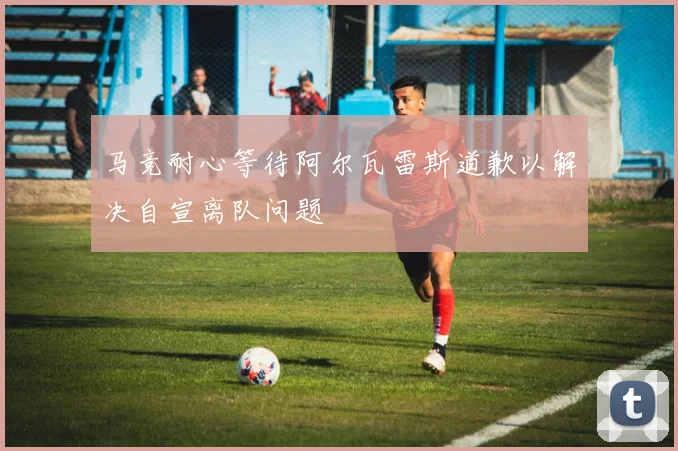 马竞耐心等待阿尔瓦雷斯道歉以解决自宣离队问题