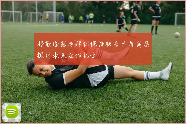 穆勒透露与拜仁保持联系已与高层探讨未来合作机会