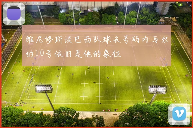 维尼修斯谈巴西队球衣号码内马尔的10号依旧是他的象征