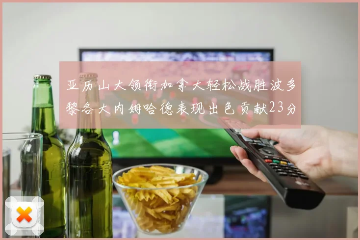 亚历山大领衔加拿大轻松战胜波多黎各大内姆哈德表现出色贡献23分
