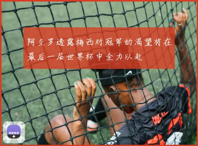 阿圭罗透露梅西对冠军的渴望将在最后一届世界杯中全力以赴