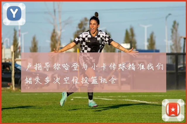 卢指导称哈登与小卡传球精准我们错失多次空位投篮机会
