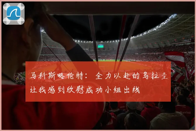 马科斯略伦特：全力以赴的乌拉圭让我感到欣慰成功小组出线