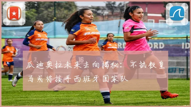 瓜迪奥拉未来去向揭秘：不执教皇马或将接手西班牙国家队