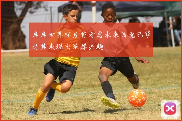 库库世界杯后将考虑未来马竞巴萨对其表现出浓厚兴趣