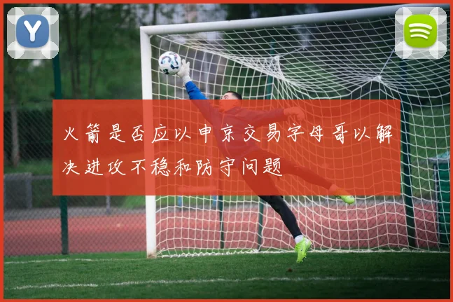 火箭是否应以申京交易字母哥以解决进攻不稳和防守问题