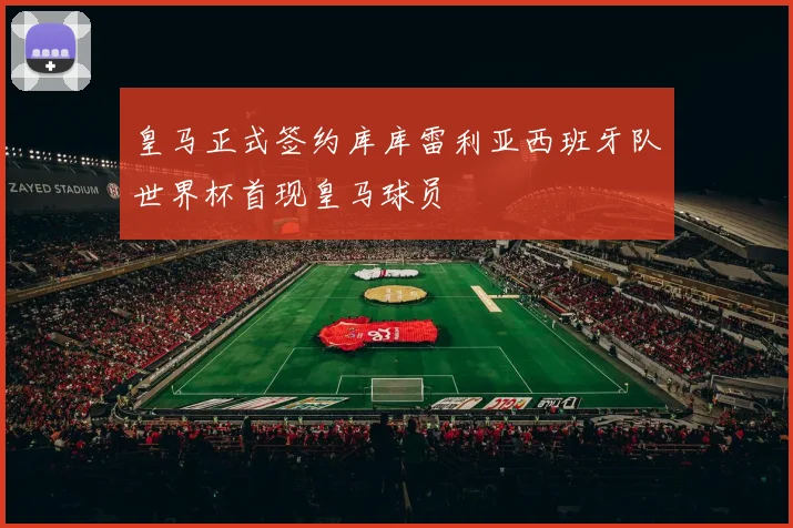皇马正式签约库库雷利亚西班牙队世界杯首现皇马球员