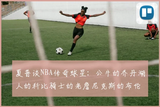 夏普谈NBA传奇球星：公牛的乔丹湖人的科比骑士的老詹尼克斯的布伦森