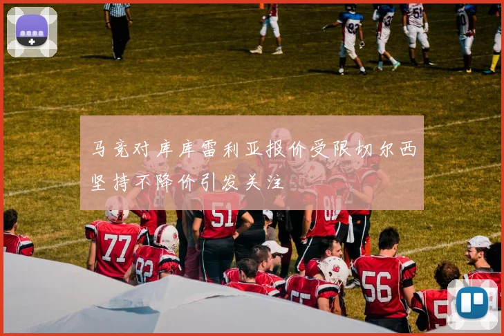 马竞对库库雷利亚报价受限切尔西坚持不降价引发关注