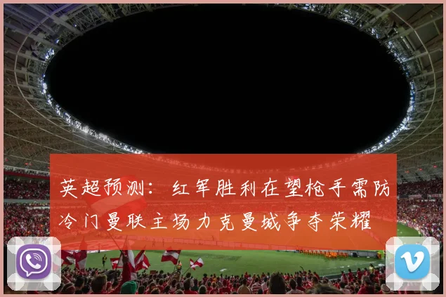 英超预测：红军胜利在望枪手需防冷门曼联主场力克曼城争夺荣耀