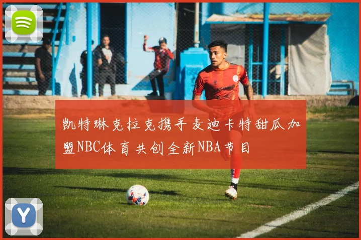 凯特琳克拉克携手麦迪卡特甜瓜加盟NBC体育共创全新NBA节目
