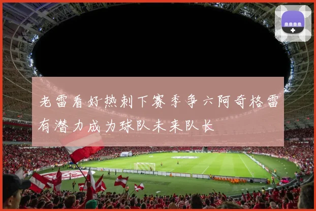 老雷看好热刺下赛季争六阿奇格雷有潜力成为球队未来队长