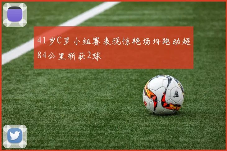 41岁C罗小组赛表现惊艳场均跑动超84公里斩获2球