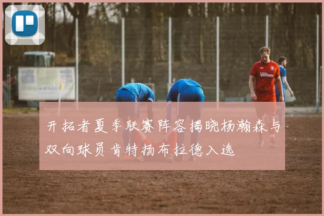开拓者夏季联赛阵容揭晓杨瀚森与双向球员肯特扬布拉德入选