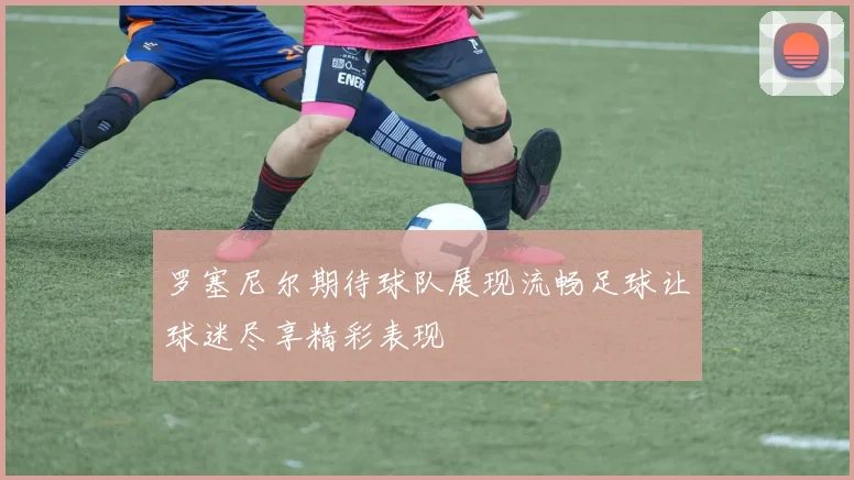 罗塞尼尔期待球队展现流畅足球让球迷尽享精彩表现
