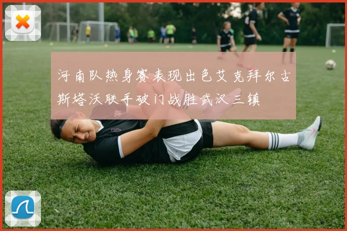 河南队热身赛表现出色艾克拜尔古斯塔沃联手破门战胜武汉三镇