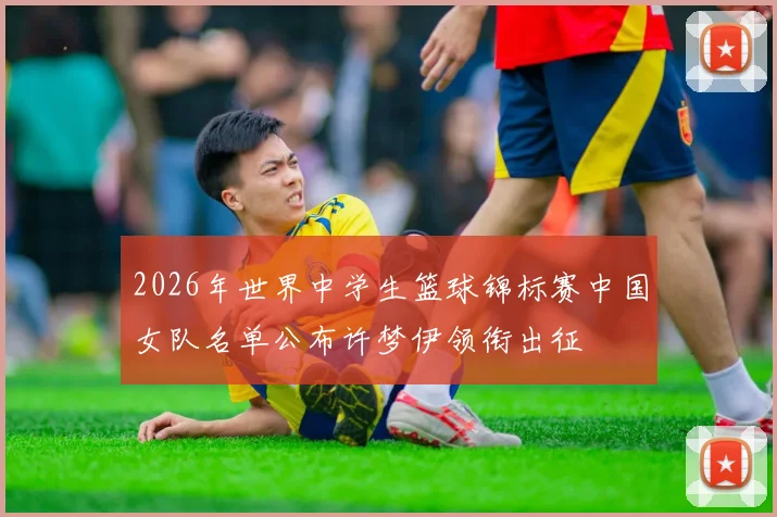 2026年世界中学生篮球锦标赛中国女队名单公布许梦伊领衔出征