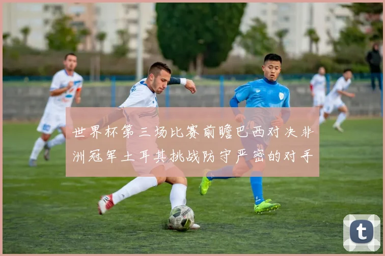 世界杯第三场比赛前瞻巴西对决非洲冠军土耳其挑战防守严密的对手