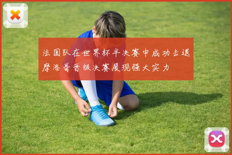 法国队在世界杯半决赛中成功击退摩洛哥晋级决赛展现强大实力