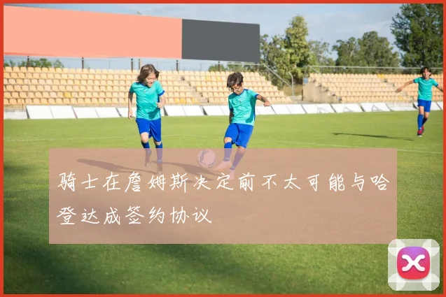 骑士在詹姆斯决定前不太可能与哈登达成签约协议