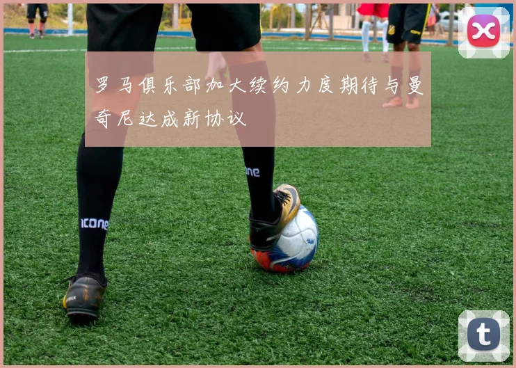 罗马俱乐部加大续约力度期待与曼奇尼达成新协议