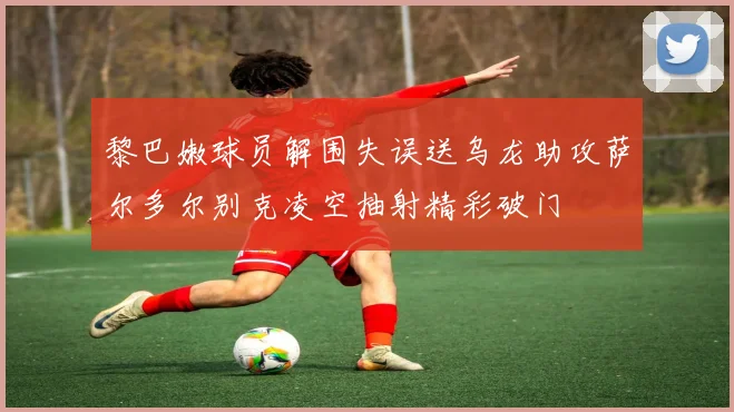 黎巴嫩球员解围失误送乌龙助攻萨尔多尔别克凌空抽射精彩破门