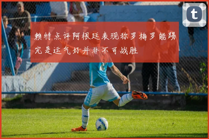 赖特点评阿根廷表现称罗梅罗能踢完是运气好并非不可战胜