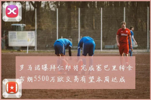 罗马诺曝拜仁即将完成塞巴里转会布朗5500万欧交易有望本周达成