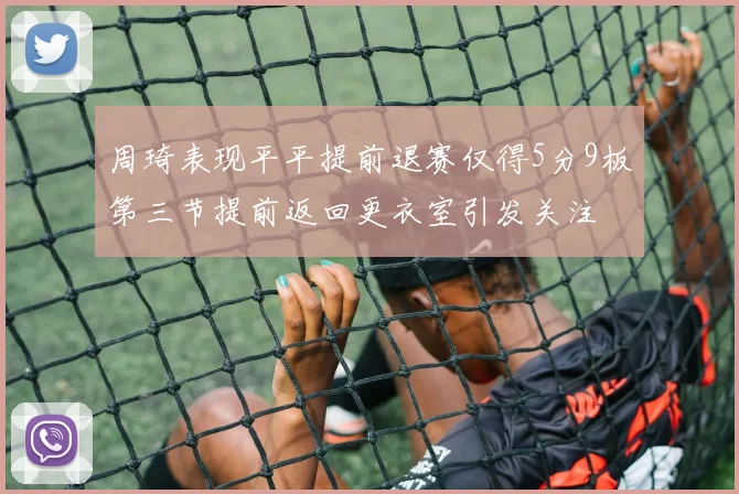 周琦表现平平提前退赛仅得5分9板第三节提前返回更衣室引发关注
