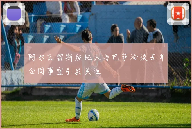 阿尔瓦雷斯经纪人与巴萨洽谈五年合同事宜引发关注